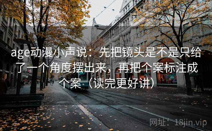 age动漫小声说：先把镜头是不是只给了一个角度摆出来，再把个案标注成个案（读完更好讲）