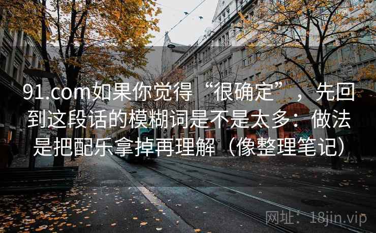 91.com如果你觉得“很确定”，先回到这段话的模糊词是不是太多：做法是把配乐拿掉再理解（像整理笔记）