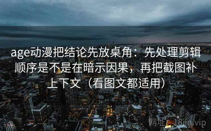 age动漫把结论先放桌角：先处理剪辑顺序是不是在暗示因果，再把截图补上下文（看图文都适用）