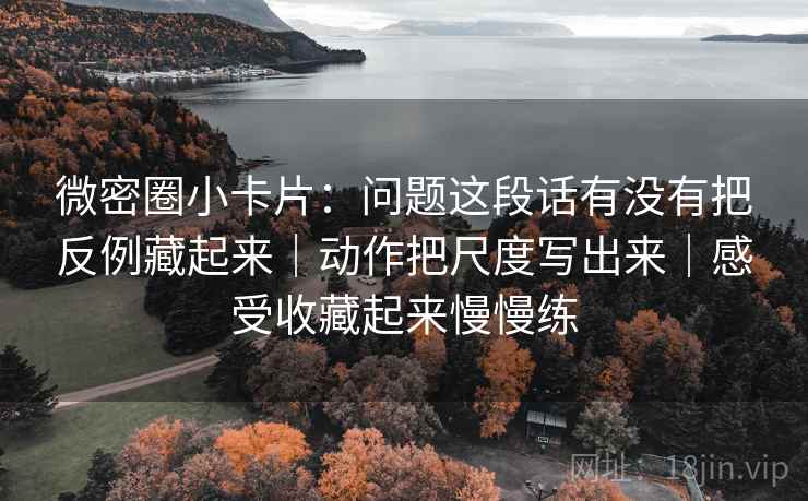 微密圈小卡片：问题这段话有没有把反例藏起来｜动作把尺度写出来｜感受收藏起来慢慢练